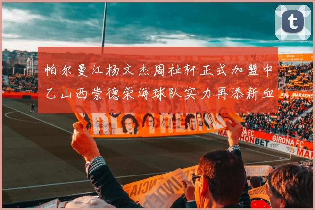 帕尔曼江杨文杰周祉轩正式加盟中乙山西崇德荣海球队实力再添新血