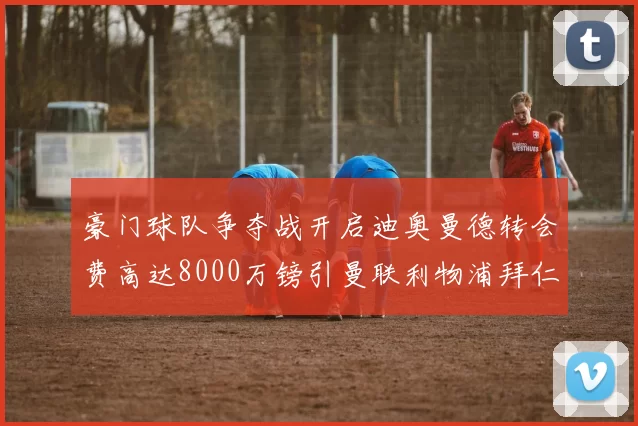 豪门球队争夺战开启迪奥曼德转会费高达8000万镑引曼联利物浦拜仁关注