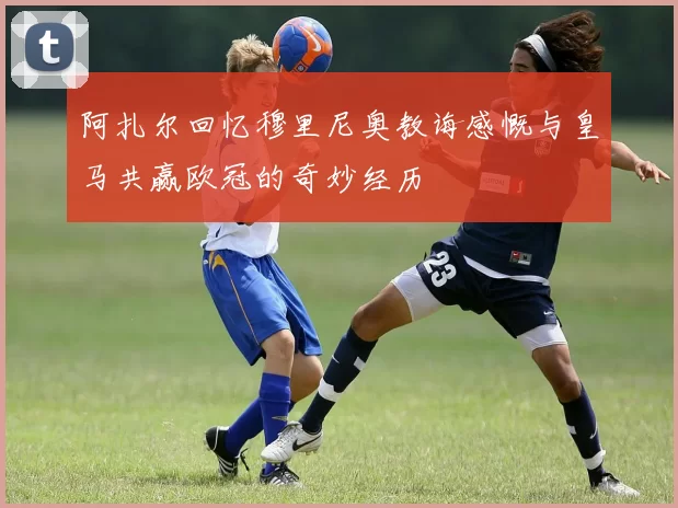 阿扎尔回忆穆里尼奥教诲感慨与皇马共赢欧冠的奇妙经历