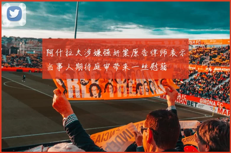 阿什拉夫涉嫌强奸案原告律师表示当事人期待庭审带来一丝慰藉