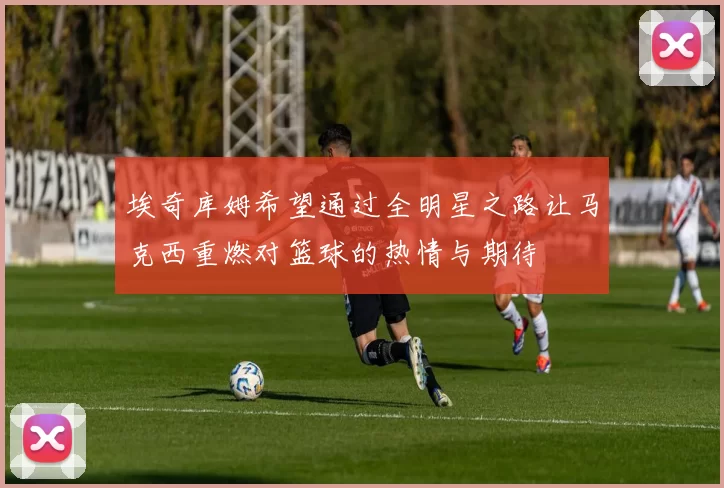 埃奇库姆希望通过全明星之路让马克西重燃对篮球的热情与期待