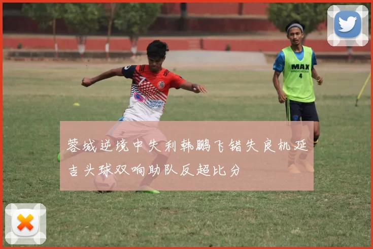 蓉城逆境中失利韩鹏飞错失良机延吉头球双响助队反超比分