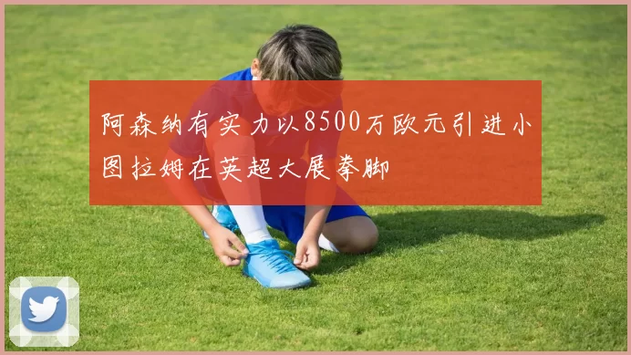 阿森纳有实力以8500万欧元引进小图拉姆在英超大展拳脚