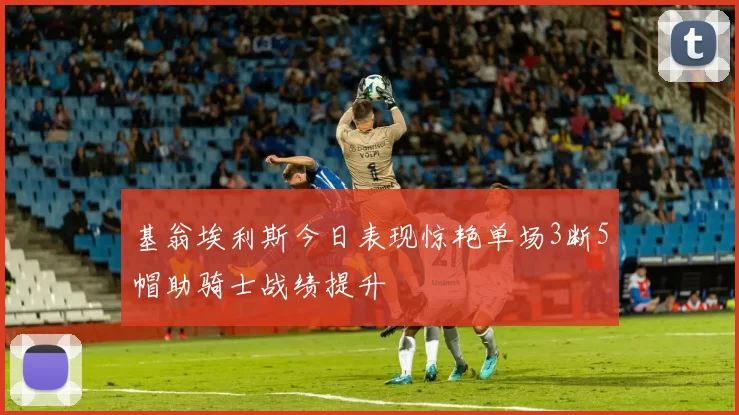 基翁埃利斯今日表现惊艳单场3断5帽助骑士战绩提升