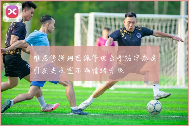 维尼修斯姆巴佩等攻击手防守态度引发更衣室不满情绪升级