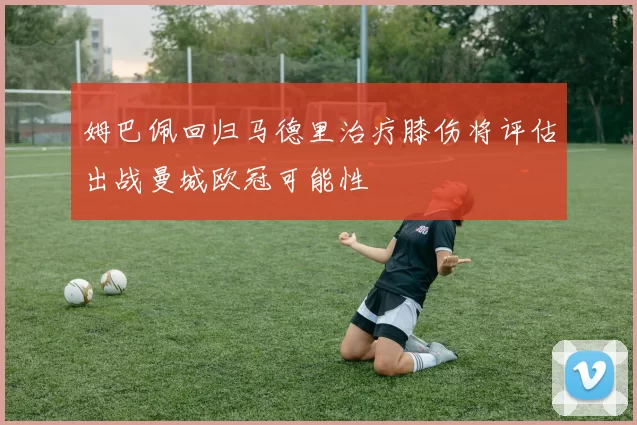 姆巴佩回归马德里治疗膝伤将评估出战曼城欧冠可能性