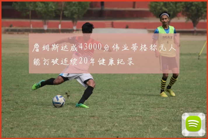 詹姆斯达成43000分伟业蒂格称无人能打破连续20年健康纪录
