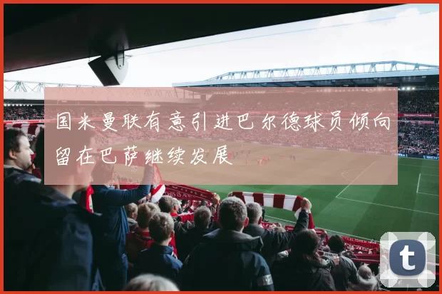 国米曼联有意引进巴尔德球员倾向留在巴萨继续发展