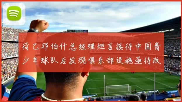 荷乙邓伯什总经理坦言接待中国青少年球队后发现俱乐部设施亟待改善