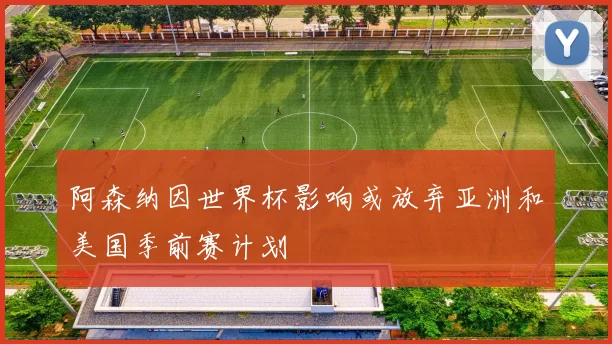 阿森纳因世界杯影响或放弃亚洲和美国季前赛计划