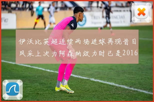伊沃比英超连续两场进球再现昔日风采上次为阿森纳效力时已是2016年