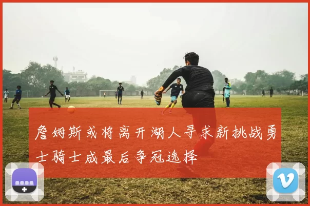 詹姆斯或将离开湖人寻求新挑战勇士骑士成最后争冠选择