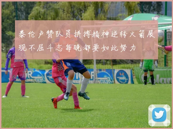 泰伦卢赞队员拼搏精神逆转火箭展现不屈斗志每晚都要如此努力