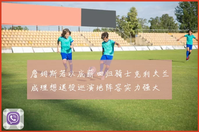 詹姆斯若以底薪回归骑士克利夫兰成理想退役巡演地阵容实力强大