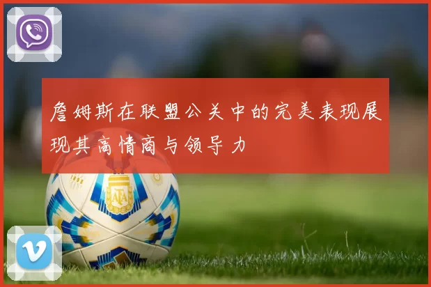 詹姆斯在联盟公关中的完美表现展现其高情商与领导力