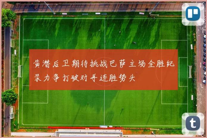 黄潜后卫期待挑战巴萨主场全胜纪录力争打破对手连胜势头