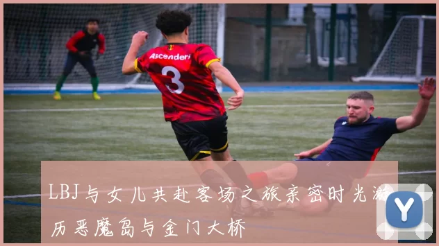LBJ与女儿共赴客场之旅亲密时光游历恶魔岛与金门大桥