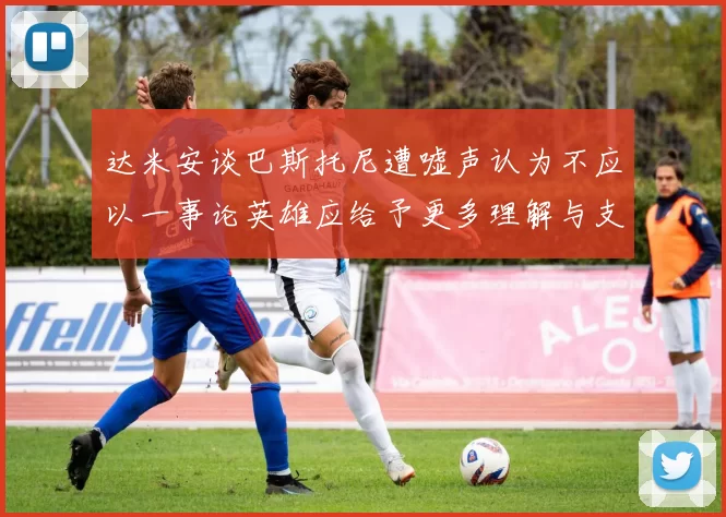 达米安谈巴斯托尼遭嘘声认为不应以一事论英雄应给予更多理解与支持