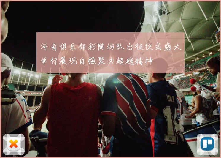河南俱乐部彩陶坊队出征仪式盛大举行展现自强聚力超越精神